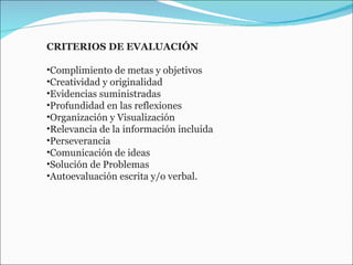 CRITERIOS DE EVALUACIÓN  Complimiento de metas y objetivos  Creatividad y originalidad  Evidencias suministradas  Profundidad en las reflexiones  Organización y Visualización  Relevancia de la información incluida  Perseverancia  Comunicación de ideas  Solución de Problemas  Autoevaluación escrita y/o verbal.  