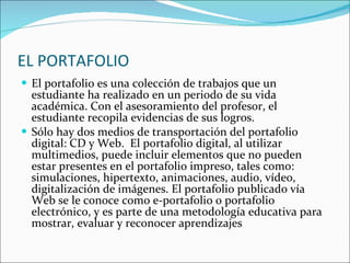 EL PORTAFOLIO El portafolio es una colección de trabajos que un estudiante ha realizado en un periodo de su vida académica. Con el asesoramiento del profesor, el estudiante recopila evidencias de sus logros.  Sólo hay dos medios de transportación del portafolio digital: CD y Web.  El portafolio digital, al utilizar multimedios, puede incluir elementos que no pueden estar presentes en el portafolio impreso, tales como: simulaciones, hipertexto, animaciones, audio, vídeo, digitalización de imágenes. El portafolio publicado vía Web se le conoce como e-portafolio o portafolio electrónico, y es parte de una metodología educativa para mostrar, evaluar y reconocer aprendizajes 