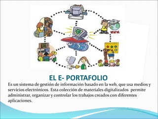 EL E- PORTAFOLIO Es un sistema de gestión de información basado en la web, que usa medios y servicios electrónicos. Esta colección de materiales digitalizados  permite administrar, organizar y controlar los trabajos creados con diferentes aplicaciones. 