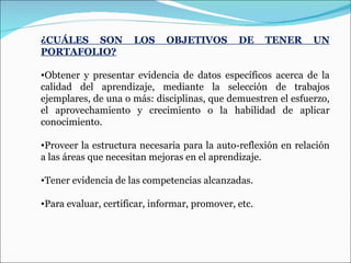 ¿CUÁLES SON LOS OBJETIVOS DE TENER UN PORTAFOLIO? Obtener y presentar evidencia de datos específicos acerca de la calidad del aprendizaje, mediante la selección de trabajos ejemplares, de una o más: disciplinas, que demuestren el esfuerzo, el aprovechamiento y crecimiento o la habilidad de aplicar conocimiento. Proveer la estructura necesaria para la auto-reflexión en relación a las áreas que necesitan mejoras en el aprendizaje. Tener evidencia de las competencias alcanzadas. Para evaluar, certificar, informar, promover, etc. 