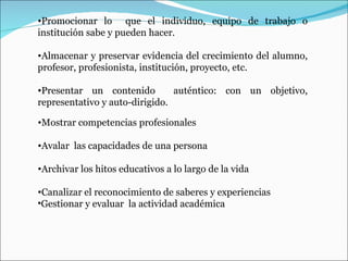Mostrar competencias profesionales  Avalar  las capacidades de una persona Archivar los hitos educativos a lo largo de la vida Canalizar el reconocimiento de saberes y experiencias Gestionar y evaluar  la actividad académica   Promocionar lo  que el individuo, equipo de trabajo o institución sabe y pueden hacer.  Almacenar y preservar evidencia del crecimiento del alumno, profesor, profesionista, institución, proyecto, etc.  Presentar un contenido  auténtico: con un objetivo, representativo y auto-dirigido.  
