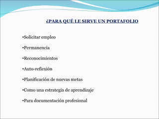 ¿PARA QUÉ LE SIRVE UN PORTAFOLIO Solicitar empleo  Permanencia  Reconocimientos  Auto-reflexión  Planificación de nuevas metas Como una estrategia de aprendizaje Para documentación profesional 