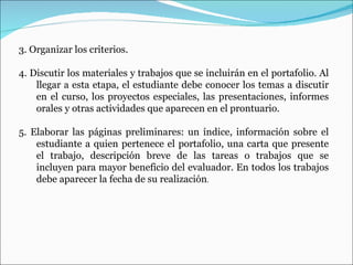 3. Organizar los criterios.  4. Discutir los materiales y trabajos que se incluirán en el portafolio. Al llegar a esta etapa, el estudiante debe conocer los temas a discutir en el curso, los proyectos especiales, las presentaciones, informes orales y otras actividades que aparecen en el prontuario.  5. Elaborar  las páginas preliminares: un índice, información sobre el estudiante a quien pertenece el portafolio, una carta que presente el trabajo, descripción breve de las tareas o trabajos que se incluyen para mayor beneficio del evaluador. En todos los trabajos debe aparecer la fecha de su realización . 