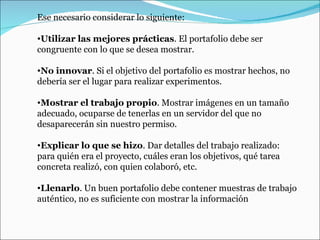 Ese necesario considerar lo siguiente: Utilizar las mejores prácticas . El portafolio debe ser congruente con lo que se desea mostrar.  No innovar . Si el objetivo del portafolio es mostrar hechos, no debería ser el lugar para realizar experimentos. Mostrar el trabajo propio . Mostrar imágenes en un tamaño adecuado, ocuparse de tenerlas en un servidor del que no desaparecerán sin nuestro permiso.   Explicar lo que se hizo . Dar detalles del trabajo realizado: para quién era el proyecto, cuáles eran los objetivos, qué tarea concreta realizó, con quien colaboró, etc. Llenarlo . Un buen portafolio debe contener muestras de trabajo auténtico, no es suficiente con mostrar la información 