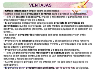 • Ofrece información amplia sobre el aprendizaje
• Admite el uso de la evaluación continua para el proceso de aprendizaje.
• Tiene un carácter cooperativo, implica a facilitadores y participantes en la
organización y desarrollo de la tarea.
• El participante al desarrollar esta estrategia proyecta la diversidad de
aprendizajes que ha interiorizado. En este modelo se detectan los aprendizajes
positivos, las situaciones problema, las estrategias utilizadas en la ejecución de
tareas....
• Se pueden compartir los resultados con otros compañeros y con otros
profesores.
• Promociona la autonomía del participante y el pensamiento crítico reflexivo
que por una parte asegura el aprendizaje mínimo y por otra aquél que cada uno
desea adquirir y profundizar.
• Proporciona buenos hábitos cognitivos y sociales al participante.
• Tiene un gran componente motivador y de estímulo para los participantes al
tratarse de un trabajo continuado donde se van comprobando rápidamente los
esfuerzos y resultados conseguidos.
• Cuenta desde el principio con los criterios con los que serán evaluados los
participantes.
• El portafolio es un producto personalizado, por lo que no hay dos iguales.
VENTAJAS
 