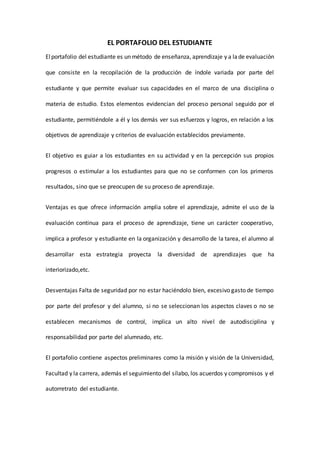 EL PORTAFOLIO DEL ESTUDIANTE
Elportafolio del estudiante es un método de enseñanza, aprendizaje y a lade evaluación
que consiste en la recopilación de la producción de índole variada por parte del
estudiante y que permite evaluar sus capacidades en el marco de una disciplina o
materia de estudio. Estos elementos evidencian del proceso personal seguido por el
estudiante, permitiéndole a él y los demás ver sus esfuerzos y logros, en relación a los
objetivos de aprendizaje y criterios de evaluación establecidos previamente.
El objetivo es guiar a los estudiantes en su actividad y en la percepción sus propios
progresos o estimular a los estudiantes para que no se conformen con los primeros
resultados, sino que se preocupen de su proceso de aprendizaje.
Ventajas es que ofrece información amplia sobre el aprendizaje, admite el uso de la
evaluación continua para el proceso de aprendizaje, tiene un carácter cooperativo,
implica a profesor y estudiante en la organización y desarrollo de la tarea, el alumno al
desarrollar esta estrategia proyecta la diversidad de aprendizajes que ha
interiorizado,etc.
Desventajas Falta de seguridad por no estar haciéndolo bien, excesivo gasto de tiempo
por parte del profesor y del alumno, si no se seleccionan los aspectos claves o no se
establecen mecanismos de control, implica un alto nivel de autodisciplina y
responsabilidad por parte del alumnado, etc.
El portafolio contiene aspectos preliminares como la misión y visión de la Universidad,
Facultad y la carrera, además el seguimiento del sílabo, los acuerdos y compromisos y el
autorretrato del estudiante.
 