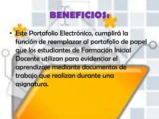 BENEFICIOS:
• Este Portafolio Electrónico, cumplirá la
  función de reemplazar al portafolio de papel
  que los estudiantes de Formación Inicial
  Docente utilizan para evidenciar el
  aprendizaje mediante documentos de
  trabajo que realizan durante una
  asignatura.
 