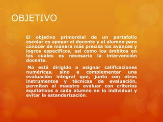 OBJETIVO
  El objetivo primordial de un portafolio
  escolar es apoyar al docente y al alumno para
  conocer de manera más precisa los avances y
  logros específicos, así como los ámbitos en
  los cuales es necesaria la intervención
  docente.
   No está dirigido a asignar calificaciones
  numéricas,     sino  a   complementar   una
  evaluación integral que, junto con otros
  instrumentos y técnicas de evaluación,
  permitan al maestro evaluar con criterios
  equitativos a cada alumno en lo individual y
  evitar la estandarización.
 