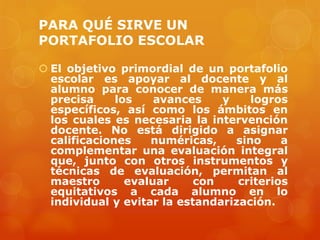 PARA QUÉ SIRVE UN
PORTAFOLIO ESCOLAR

 El objetivo primordial de un portafolio
  escolar es apoyar al docente y al
  alumno para conocer de manera más
  precisa     los    avances    y    logros
  específicos, así como los ámbitos en
  los cuales es necesaria la intervención
  docente. No está dirigido a asignar
  calificaciones    numéricas,    sino     a
  complementar una evaluación integral
  que, junto con otros instrumentos y
  técnicas de evaluación, permitan al
  maestro       evaluar     con    criterios
  equitativos a cada alumno en lo
  individual y evitar la estandarización.
 