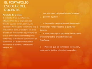 EL PORTAFOLIO
  ESCOLAR DEL
  DOCENTE.
                                                  Las funciones del portafolio del profesor
Portafolio del profesor
                                                  pueden ayudar:
El portafolio ofrece al profesor una
reflexión crítica de su propia actividad
docente, y puede cumplir, además, una             - Formación y evaluación del desempeño
interesante función como herramienta para la   profesional, reflexión sobre el quehacer
evaluación de pares, al colaborar con otros    docente
docentes en el intercambio de portafolios se
                                                  - Instrumento para promover la discusión
conoce la trayectoria desarrollada por los
                                               profesional sobre procedimientos de
profesores y se favorece la comunicación de
                                               Enseñanza
experiencias. Se pueden incluir además
documentos de alumnos, calificaciones,
trabajos, etc....                                 - Potencia que las familias se involucren,
                                               pues puede facilitar el contacto con ellas
 