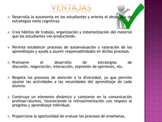  Desarrolla la autonomía en los estudiantes y orienta el desarrollo de
estrategias meta cognitivas.
 Crea hábitos de trabajo, organización y sistematización del material
que los estudiantes van produciendo.
 Permite establecer procesos de autoevaluación y valoración de los
aprendizajes y ayuda a asumir responsabilidades en dichos procesos.
 Promueve el desarrollo de estrategias de
discusión, negociación, interacción, expresión de opiniones, etc.
 Respeta los procesos de atención a la diversidad, ya que permite
ajustar las actividades a las necesidades del aprendizaje de cada
alumno.
 Construye un elemento dinámico y constante en la comunicación
profesor/alumno, favoreciendo la retroalimentación con respeto al
progreso y aprendizaje individual.
 Proporciona la oportunidad de evaluar los procesos de enseñanza.
 