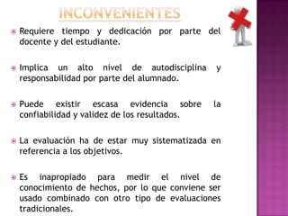  Requiere tiempo y dedicación por parte del
docente y del estudiante.
 Implica un alto nivel de autodisciplina y
responsabilidad por parte del alumnado.
 Puede existir escasa evidencia sobre la
confiabilidad y validez de los resultados.
 La evaluación ha de estar muy sistematizada en
referencia a los objetivos.
 Es inapropiado para medir el nivel de
conocimiento de hechos, por lo que conviene ser
usado combinado con otro tipo de evaluaciones
tradicionales.
 
