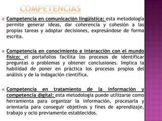  Competencia en comunicación lingüística: esta metodología
permite generar ideas, dar coherencia y cohesión a las
propias tareas y adoptar decisiones, expresándose de forma
escrita.
 Competencia en conocimiento e interacción con el mundo
físico: el portafolios facilita los procesos de identificar
preguntas o problemas y obtener conclusiones. Implica la
habilidad de poner en práctica los procesos propios del
análisis y de la indagación científica.
 Competencia en tratamiento de la información y
competencia digital: esta metodología puede utilizarse como
herramienta para organizar la información, procesarla y
orientarla para conseguir objetivos y fines de aprendizaje,
trabajo y ocio previamente establecidos.
 