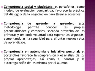  Competencia social y ciudadana: el portafolios, como
modelo de evaluación compartida, favorece la práctica
del diálogo y de la negociación para llegar a acuerdos.
 Competencia de aprender a aprender: esta
metodología permite conocer las propias
potencialidades y carencias, sacando provecho de las
primeras y teniendo voluntad para superar las segundas,
aumentando así la seguridad para afrontar nuevos retos
de aprendizaje.
 Competencia en autonomía e iniciativa personal: el
portafolios favorece la comprensión y el análisis de los
propios aprendizajes, así como el control y la
autorregulación de los mismos por el alumno.
 