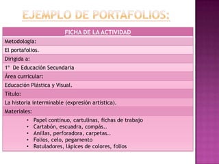 FICHA DE LA ACTIVIDAD
Metodología:
El portafolios.
Dirigida a:
1º De Educación Secundaria
Área curricular:
Educación Plástica y Visual.
Título:
La historia interminable (expresión artística).
Materiales:
• Papel continuo, cartulinas, fichas de trabajo
• Cartabón, escuadra, compás..
• Anillas, perforadora, carpetas..
• Folios, celo, pegamento
• Rotuladores, lápices de colores, folios
 