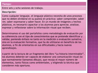 Tiempo:
Entre seis y ocho sesiones de trabajo.
Descripción:
Como cualquier lenguaje, el lenguaje plástico necesita de unos procesos
que no deben olvidarse en su puesta en práctica: saber comprender, saber
ver, saber expresarse y saber hacer. En un mundo de imágenes y hechos
plásticos, es necesario capacitar a los alumnos para apreciar, analizar,
expresar y reflexionar sobre la información visual que reciben.
Determinamos el uso del portafolios como metodología de evaluación por
su coherencia con el tipo de conocimientos que se pretende identificar y
validar, poniendo énfasis no tanto en la medición o evaluación sumativa,
sino en la evaluación formativa, que ha de utilizarse en beneficio de los
alumnos, a fin de orientarlos en sus dificultades y hacia nuevos
aprendizajes.
A partir de la lectura de un fragmento del libro “La historia interminable”,
los alumnos deberán ser capaces de elaborar una comunicación visual (lo
que normalmente llamamos dibujo), que recoja el mayor número de
elementos, tanto físicos como ambientales, y eligiendo la técnica que
consideren más oportuna.
 