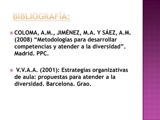  COLOMA, A.M., JIMÉNEZ, M.A. Y SÁEZ, A.M.
(2008) “Metodologías para desarrollar
competencias y atender a la diversidad”.
Madrid. PPC.
 V.V.A.A. (2001): Estrategias organizativas
de aula: propuestas para atender a la
diversidad. Barcelona. Grao.
 