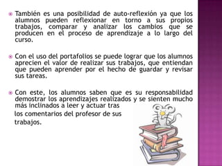  También es una posibilidad de auto-reflexión ya que los
alumnos pueden reflexionar en torno a sus propios
trabajos, comparar y analizar los cambios que se
producen en el proceso de aprendizaje a lo largo del
curso.
 Con el uso del portafolios se puede lograr que los alumnos
aprecien el valor de realizar sus trabajos, que entiendan
que pueden aprender por el hecho de guardar y revisar
sus tareas.
 Con este, los alumnos saben que es su responsabilidad
demostrar los aprendizajes realizados y se sienten mucho
más inclinados a leer y actuar tras
los comentarios del profesor de sus
trabajos.
 