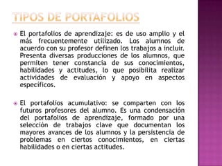  El portafolios de aprendizaje: es de uso amplio y el
más frecuentemente utilizado. Los alumnos de
acuerdo con su profesor definen los trabajos a incluir.
Presenta diversas producciones de los alumnos, que
permiten tener constancia de sus conocimientos,
habilidades y actitudes, lo que posibilita realizar
actividades de evaluación y apoyo en aspectos
específicos.
 El portafolios acumulativo: se comparten con los
futuros profesores del alumno. Es una condensación
del portafolios de aprendizaje, formado por una
selección de trabajos clave que documentan los
mayores avances de los alumnos y la persistencia de
problemas en ciertos conocimientos, en ciertas
habilidades o en ciertas actitudes.
 