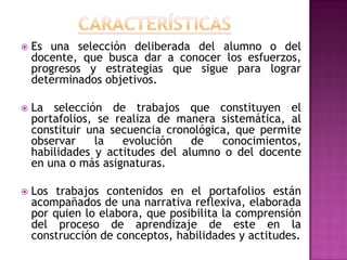  Es una selección deliberada del alumno o del
docente, que busca dar a conocer los esfuerzos,
progresos y estrategias que sigue para lograr
determinados objetivos.
 La selección de trabajos que constituyen el
portafolios, se realiza de manera sistemática, al
constituir una secuencia cronológica, que permite
observar la evolución de conocimientos,
habilidades y actitudes del alumno o del docente
en una o más asignaturas.
 Los trabajos contenidos en el portafolios están
acompañados de una narrativa reflexiva, elaborada
por quien lo elabora, que posibilita la comprensión
del proceso de aprendizaje de este en la
construcción de conceptos, habilidades y actitudes.
 