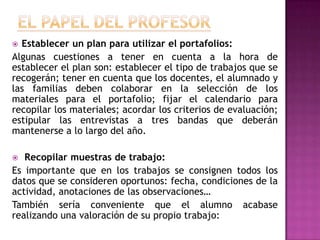 Establecer un plan para utilizar el portafolios:
Algunas cuestiones a tener en cuenta a la hora de
establecer el plan son: establecer el tipo de trabajos que se
recogerán; tener en cuenta que los docentes, el alumnado y
las familias deben colaborar en la selección de los
materiales para el portafolio; fijar el calendario para
recopilar los materiales; acordar los criterios de evaluación;
estipular las entrevistas a tres bandas que deberán
mantenerse a lo largo del año.
 Recopilar muestras de trabajo:
Es importante que en los trabajos se consignen todos los
datos que se consideren oportunos: fecha, condiciones de la
actividad, anotaciones de las observaciones…
También sería conveniente que el alumno acabase
realizando una valoración de su propio trabajo:
 