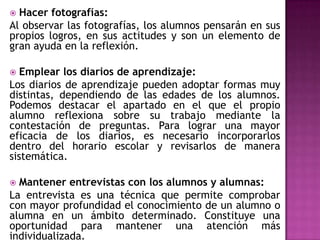  Hacer fotografías:
Al observar las fotografías, los alumnos pensarán en sus
propios logros, en sus actitudes y son un elemento de
gran ayuda en la reflexión.
 Emplear los diarios de aprendizaje:
Los diarios de aprendizaje pueden adoptar formas muy
distintas, dependiendo de las edades de los alumnos.
Podemos destacar el apartado en el que el propio
alumno reflexiona sobre su trabajo mediante la
contestación de preguntas. Para lograr una mayor
eficacia de los diarios, es necesario incorporarlos
dentro del horario escolar y revisarlos de manera
sistemática.
 Mantener entrevistas con los alumnos y alumnas:
La entrevista es una técnica que permite comprobar
con mayor profundidad el conocimiento de un alumno o
alumna en un ámbito determinado. Constituye una
oportunidad para mantener una atención más
individualizada.
 