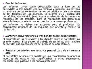  Escribir informes:
Los informes sirven como preparación para la fase de las
entrevistas a tres bandas con las familias y suponen una revisión
sistemática de los contenidos de los portafolios y una valoración
de los trabajos de los alumnos. El informe es el núcleo del
portafolios, que servirá, junto con una selección de las muestras
recogidas de los trabajos, para la realización del portafolios
acumulativo y como información precisa para nuevos profesores.
Los informes no deben ser extensos pero sí profundos. Es
conveniente disponer de un esquema que oriente y facilite su
realización.
 Mantener conversaciones a tres bandas sobre el portafolios.
El propósito de las entrevistas a tres bandas sobre el portafolios no
es solo mostrar a los padres el trabajo de sus hijos, sino también
permitirles que opinen acerca del proceso de aprendizaje.
 Preparar portafolios acumulativos para el paso de un curso a
otro.
El portafolios acumulativo constituye una recopilación de aquellas
muestras de trabajo más significativas y otros documentos
esenciales que pasarán a los nuevos profesores.
 