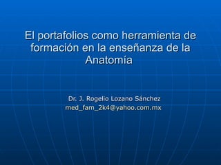 El portafolios como herramienta de formación en la enseñanza de la Anatomía  Dr. J. Rogelio Lozano Sánchez [email_address]   