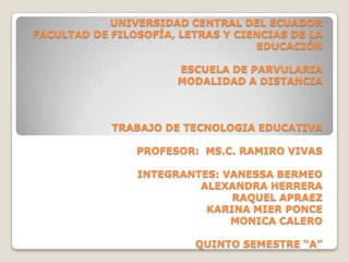 UNIVERSIDAD CENTRAL DEL ECUADOR
FACULTAD DE FILOSOFÍA, LETRAS Y CIENCIAS DE LA
                                   EDUCACIÓN

                      ESCUELA DE PARVULARIA
                      MODALIDAD A DISTANCIA



            TRABAJO DE TECNOLOGIA EDUCATIVA

                PROFESOR: MS.C. RAMIRO VIVAS

                INTEGRANTES: VANESSA BERMEO
                         ALEXANDRA HERRERA
                              RAQUEL APRAEZ
                          KARINA MIER PONCE
                              MONICA CALERO

                         QUINTO SEMESTRE “A”
 