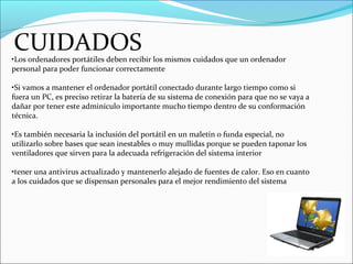 CUIDADOS•Los ordenadores portátiles deben recibir los mismos cuidados que un ordenador
personal para poder funcionar correctamente
•Si vamos a mantener el ordenador portátil conectado durante largo tiempo como si
fuera un PC, es preciso retirar la batería de su sistema de conexión para que no se vaya a
dañar por tener este adminículo importante mucho tiempo dentro de su conformación
técnica.
•Es también necesaria la inclusión del portátil en un maletín o funda especial, no
utilizarlo sobre bases que sean inestables o muy mullidas porque se pueden taponar los
ventiladores que sirven para la adecuada refrigeración del sistema interior
•tener una antivirus actualizado y mantenerlo alejado de fuentes de calor. Eso en cuanto
a los cuidados que se dispensan personales para el mejor rendimiento del sistema
 