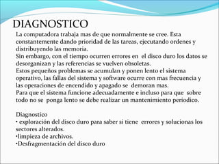DIAGNOSTICO
La computadora trabaja mas de que normalmente se cree. Esta
constantemente dando prioridad de las tareas, ejecutando ordenes y
distribuyendo las memoria.
Sin embargo, con el tiempo ocurren errores en el disco duro los datos se
desorganizan y las referencias se vuelven obsoletas.
Estos pequeños problemas se acumulan y ponen lento el sistema
operativo, las fallas del sistema y software ocurre con mas frecuencia y
las operaciones de encendido y apagado se demoran mas.
Para que el sistema funcione adecuadamente e incluso para que sobre
todo no se ponga lento se debe realizar un mantenimiento periodico.
Diagnostico
• exploración del disco duro para saber si tiene errores y solucionas los
sectores alterados.
•limpieza de archivos.
•Desfragmentación del disco duro
 