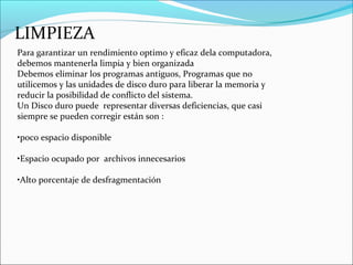 LIMPIEZA
Para garantizar un rendimiento optimo y eficaz dela computadora,
debemos mantenerla limpia y bien organizada
Debemos eliminar los programas antiguos, Programas que no
utilicemos y las unidades de disco duro para liberar la memoria y
reducir la posibilidad de conflicto del sistema.
Un Disco duro puede representar diversas deficiencias, que casi
siempre se pueden corregir están son :
•poco espacio disponible
•Espacio ocupado por archivos innecesarios
•Alto porcentaje de desfragmentación
 