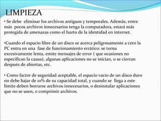 LIMPIEZA
• Se debe eliminar los archivos antiguos y temporales. Además, entre
más pocos archivos innecesarios tenga la computadora, estará más
protegida de amenazas como el hurto de la identidad en internet.
•Cuando el espacio libre de un disco se acerca peligrosamente a cero la
PC entra en una fase de funcionamiento errático: se torna
excesivamente lenta, emite mensajes de error ( que ocasiones no
especifican la causa), algunas aplicaciones no se inician, o se cierran
después de abiertas, etc.
• Como factor de seguridad aceptable, el espacio vacio de un disco duro
no debe bajar de 10% de su capacidad total, y cuando se llega a este
límite deben borrarse archivos innecesarios, o desinstalar aplicaciones
que no se usen, o comprimir archivos.
 
