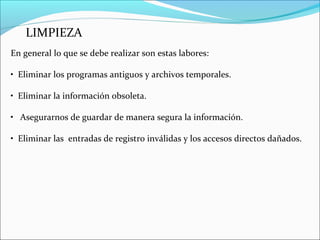 LIMPIEZA
En general lo que se debe realizar son estas labores:
• Eliminar los programas antiguos y archivos temporales.
• Eliminar la información obsoleta.
• Asegurarnos de guardar de manera segura la información.
• Eliminar las entradas de registro inválidas y los accesos directos dañados.
 