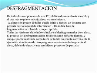 DESFRAGMENTACION
De todos los componente de una PC, el disco duro es el más sensible y
el que más requiere un cuidadoso mantenimiento.
La detección precoz de fallas puede evitar a tiempo un desastre con
pérdida parcial o total de información . Un índice bajo de
fragmentación es tolerable e imperceptible.
Todas las versiones de Windows incluye el desfragmentador de el disco.
El proceso de desfragmentación total consume bastante tiempo, y
aunque puede realizarse como tarea de fondo no resulta conveniente la
ejecución simultanea de otro programa mientras se desfragmente el
disco, debiendo desactivarse también el protector de pantalla.
 
