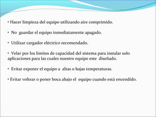 • Hacer limpieza del equipo utilizando aire comprimido.
• No guardar el equipo inmediatamente apagado.
• Utilizar cargador eléctrico recomendado.
• Velar por los limites de capacidad del sistema para instalar solo
aplicaciones para las cuales nuestro equipo este diseñado.
• Evitar exponer el equipo a altas o bajas temperaturas.
• Evitar voltear o poner boca abajo el equipo cuando está encendido.
 