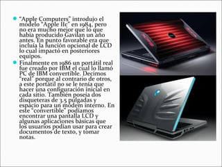 “Apple Computers” introdujo el
modelo “Apple IIc” en 1984, pero
no era mucho mejor que lo que
había producido Gavilan un año
antes. En punto favorable era que
incluía la función opcional de LCD
lo cual impactó en posteriores
equipos.
Finalmente en 1986 un portátil real
fue creado por IBM el cual lo llamó
PC de IBM convertible. Decimos
“real” porque al contrario de otros,
a este portátil no se le tenía que
hacer una configuración inicial en
cada sitio. También poseía dos
disqueteras de 3.5 pulgadas y
espacio para un módem interno. En
este “convertible” podíamos
encontrar una pantalla LCD y
algunas aplicaciones básicas que
los usuarios podían usar para crear
documentos de texto, y tomar
notas.
 