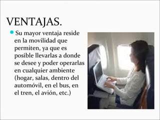 VENTAJAS.
Su mayor ventaja reside
en la movilidad que
permiten, ya que es
posible llevarlas a donde
se desee y poder operarlas
en cualquier ambiente
(hogar, salas, dentro del
automóvil, en el bus, en
el tren, el avión, etc.)
 