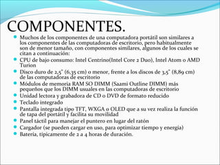COMPONENTES. Muchos de los componentes de una computadora portátil son similares a
los componentes de las computadoras de escritorio, pero habitualmente
son de menor tamaño, con componentes similares, algunos de los cuales se
citan a continuación:
 CPU de bajo consumo: Intel Centrino(Intel Core 2 Duo), Intel Atom o AMD
Turion
 Disco duro de 2,5" (6,35 cm) o menor, frente a los discos de 3,5" (8,89 cm)
de las computadoras de escritorio
 Módulos de memoria RAM SO DIMM (Saami Outline DIMM) más
pequeños que los DIMM usuales en las computadoras de escritorio
 Unidad lectora y grabadora de CD o DVD de formato reducido
 Teclado integrado
 Pantalla integrada tipo TFT, WXGA o OLED que a su vez realiza la función
de tapa del portátil y facilita su movilidad
 Panel táctil para manejar el puntero en lugar del ratón
 Cargador (se pueden cargar en uso, para optimizar tiempo y energía)
 Batería, típicamente de 2 a 4 horas de duración.
 