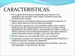 CARACTERISTICAS.
Por lo general funcionan empleando una batería o un
adaptador que permite tanto cargar la batería como dar
suministro de energía.
Suelen poseer una pequeña batería que permite mantener el
reloj y otros datos en caso de falta de energía.
En general, a igual precio, las portátiles suelen tener menos
potencia que las computadoras de escritorio, incluso menor
capacidad en los discos duros, menos poder de video y audio, y
menor potencia en los microprocesadores. De todas maneras,
suelen consumir menos energía y son más silenciosas.
Suelen contar con una pantalla LCD y un touchpad.
En general, cuentan con Tarjeta PC (antiguamente PCMCIA) o
ExpressCard para tarjetas de expansión.
Existe un tipo de portátiles llamadas mini portátiles, que son
más pequeñas y más livianas, M 570E .
 