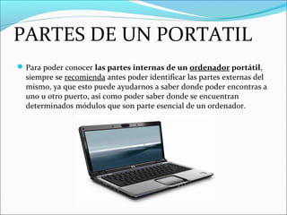 PARTES DE UN PORTATIL
Para poder conocer las partes internas de un ordenador portátil,
siempre se recomienda antes poder identificar las partes externas del
mismo, ya que esto puede ayudarnos a saber donde poder encontras a
uno u otro puerto, así como poder saber donde se encuentran
determinados módulos que son parte esencial de un ordenador.
 