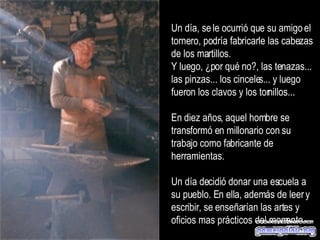 Un día, se le ocurrió que su amigo el tornero, podría fabricarle las cabezas de los martillos.  Y luego, ¿por qué no?, las tenazas... las pinzas... los cinceles... y luego fueron los clavos y los tornillos...  En diez años, aquel hombre se transformó en millonario con su trabajo como fabricante de herramientas.  Un día decidió donar una escuela a su pueblo. En ella, además de leer y escribir, se enseñarían las artes y oficios mas prácticos del momento.  