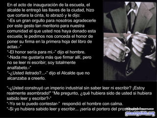 En el acto de inauguración de la escuela, el alcalde le entregó las llaves de la ciudad, hizo que cortara la cinta, lo abrazó y le dijo:  “ -Es un gran orgullo para nosotros agradecerle por este gesto tan meritorio para nuestra comunidad el que usted nos haya donado esta escuela; le pedimos nos conceda el honor de poner su firma en la primera hoja del libro de actas.-” “ -El honor sería para mi.-” dijo el hombre.  “ -Nada me gustaría más que firmar allí, pero no se leer ni escribir; soy totalmente analfabeto.-”  “ -¿Usted iletrado?...-” dijo el Alcalde que no alcanzaba a creerlo.  “ -¿Usted construyó un imperio industrial sin saber leer ni escribir? ¡Estoy realmente asombrado!" “Me pregunto, ¿qué hubiera sido de usted si hubiera sabido leer y escribir?-” “ -Yo se lo puedo contestar-”  respondió el hombre con calma.  “ -Si yo hubiera sabido leer y escribir... ¡sería el portero del prostíbulo!-”  