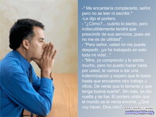 " Me encantaría complacerlo, señor, pero no se leer ni escribir."  Le dijo el portero. - "¿Cómo?... cuánto lo siento, pero indiscutiblemente tendré que prescindir de sus servicios, pues así no me es de utilidad".  - "Pero señor, usted no me puede despedir, ¡yo he trabajado en esto toda mi vida!..."  - "Mire, yo comprendo y lo siento mucho, pero no puedo hacer nada por usted, le vamos a dar una indemnización y espero que le baste hasta que encuentre otro trabajo u oficio. De veras que lo lamento y que tenga buena suerte". Sin más, se dio vuelta y se fue. El portero sintió que el mundo se le venía encima. ¿Qué voy hacer, Dios mío?...   