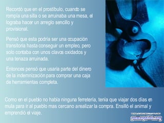 Recordó que en el prostíbulo, cuando se rompía una silla o se arruinaba una mesa, el lograba hacer un arreglo sencillo y provisional.  Pensó que esta podría ser una ocupación transitoria hasta conseguir un empleo, pero solo contaba con unos clavos oxidados y una tenaza arruinada.  Entonces pensó que usaría parte del dinero de la indemnización para comprar una caja de herramientas completa.  Como en el pueblo no había ninguna ferretería, tenía que viajar dos días en mula para ir al pueblo mas cercano a realizar la compra. Ensilló el animal y emprendió el viaje.  