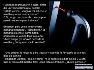Habiendo regresado ya a casa, cierto día un vecino llamó a su puerta:  “ -¡Hola vecino!, vengo a ver si tiene un martillo que me pueda prestar".  " Si, tengo uno, lo acabo de comprar pero lo necesito para trabajar- "  Entiendo, pero yo se lo devolvería mañana temprano". "¡Esta bien! A la mañana siguiente, como había prometido, el vecino tocó la puerta.  “ -Mire amigo, yo todavía necesito el martillo. ¿Por qué no me lo vende-?”  “ -¡No puedo!, lo necesito para trabajar y además la ferretería está a dos días de camino-”   “ -Hagamos un trato - dijo el vecino- Yo le pagaré los días de ida y vuelta mas el precio del martillo, total usted está sin trabajar. ¿Qué le parece-?" 