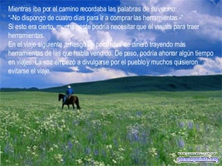 Mientras iba por el camino recordaba las palabras de su vecino:  “ -No dispongo de cuatro días para ir a comprar las herramientas.-”  Si esto era cierto, mucha gente podría necesitar que él viajara para traer herramientas.  En el viaje siguiente, arriesgó un poco mas de dinero trayendo más herramientas de las que había vendido. De paso, podría ahorrar algún tiempo en viajes. La voz empezó a divulgarse por el pueblo y muchos quisieron evitarse el viaje.   