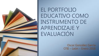 EL PORTFOLIO
EDUCATIVO COMO
INSTRUMENTO DE
APRENDIZAJE Y
EVALUACIÓN
Oscar González García
CFIE – León – Enero 2018
 