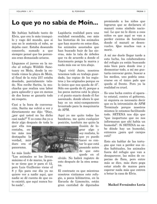 Me habían hablado tanto de
Elvis, que era lo más tranqui-
lo y vago del mundo, que si
uno no le sostenía el rabo, se
dejaba caer. Estaba deseando
conocerlo, sumado a que
siempre pensé que los perezo-
sos eran demasiado ariscos.
Llegamos el jueves en la no-
che al refugio Wildlife Sanc-
tuary en Moín, desde la en-
trada vimos la playa de Moín,
al final de la ruta 257 estaba
desolado, parcialmente tala-
do. Nos recibe Sarita, la mu-
chacha que realiza una labor
para aplaudir y que en menos
de dos horas se ganaría todo
mi respeto.
Casi a la hora de conversa-
ción, Sarita me volvió a ver y
directamente me dijo: “Diay,
¿por qué usted no ha dicho
casi nada?” Y es como iba yo a
decir algo después de toda lo
que ella nos
contaba, en-
tre más nos
destapaba la
verdad, más
duro era el
panorama.
Lo más lindo:
“Los animales se los llevan
máximo el 4 de marzo, la gen-
te se tiene que ir para el 12,
pero Luis Guillermo viene el
8 y fijo para ese día ya no
quiere ver a nadie aquí, que
nadie se dé cuenta de que es-
to existió, que aquí nunca hu-
bo nada”.
Lapidaria realidad para una
realidad escondida, eso más
las historias de los animales
que han muerto en estos días,
los animales asustados que
han buscado huir de las sie-
rras, más la tala de árboles
que va de acuerdo a donde el
funcionario ponga la marca y
nada más ese se tira abajo.
“Aquí vivió Jairo, nosotros
tenemos todo su trabajo guar-
dado, las copias de los regis-
tros y los originales porque es
lo único que nos queda de él”.
Sólo eso queda de él, porque a
los pocos metros está la playa
y el punto exacto donde él fue
asesinado, donde ahora lo que
hay es un mini-campamento
levantado para la maquinaria
de APM.
Aquí yo me quito todas las
banderas, me quito cualquier
posición, también me quito la
ilusión de lo-
grar algo y
soy realista, lo
que yo puedo
hacer es con-
tar lo que está
pasando antes
de que esto
quede en el
olvido. No habrá registro de
esto después de la otra sema-
na.
El contraste es que mientras
nosotros visitamos este refu-
gio, a pocos kilómetros, en la
Escuela de Limoncito, están
gran cantidad de diputados
premiando a los niños que
lograron que se declarara el
manatí como símbolo nacio-
nal. Lo que no le dicen a esos
niños es que aquí se van a
perder cientos de hectáreas
donde el manatí se desen-
vuelve. Que muchos van a
morir.
A mí me duele llegar tarde a
esta lucha, los colaboradores
del refugio ya están buscando
más bien para donde irse y
desmontar todo, a mí me gus-
taría convocar gente, buscar a
los medios, uno podría ama-
rrarse en el único palo que
queda al frente. Pero ya la
realidad es cruel.
Es una lucha contra el apara-
to estatal, contra el gobierno,
ni siquiera es necesario decir
que es la intromisión de APM
Terminals porque nosotros
mismos le estamos facilitando
todo. SETENA nos dijo que
“que inoportuno que no nos
informaran que ahí había un
humedal”. Si SETENA no sa-
be dónde hay un humedal,
entonces ¿para qué carajos
está?
Esto sin hablar de las tortu-
gas que van a perder sus ni-
dos habituales, los animales
fuera del refugio que van a
desaparecer, las miles de es-
pecias de flora, pero entre
más se dice, más duro pega
estar atado de manos para
esperar nada más que entren
a botar la casa de Elvis.
Maikol Fernández Loría
Lo que yo no sabía de Moín...
PÁGINA 3EL PORVENIRVOLUMEN 1, Nº 1
 