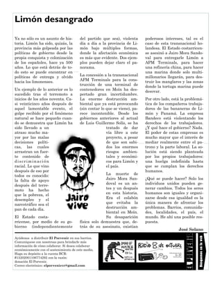 Ayúdenos a distribuir El Porvenir en sus barrios.
Comuníquese con nosotroas para brindarle más
información de cómo colaborar. Si desea colaborar
económicamente con el sostenimiento de este medio,
Haga su depósito a la cuenta BCR:
#15202001106774292 con la razón:
donación El Porvenir.
Correo electrónico: elporvenircr@gmail.com
del partido que sea), violenta
día a día a la provincia de Li-
món bajo múltiples formas,
donde la afectación económica
es más que evidente. Dos ejem-
plos pueden dejar claro el pa-
norama.
La concesión a la transnacional
APM Terminals para la cons-
trucción de una terminal de
contenedores en Moín ha des-
pertado gran incertidumbre.
La enorme destrucción am-
biental que ya está provocando
(sin contar lo que se viene), pa-
rece incontenible. Desde los
gobiernos anteriores al actual
de Luis Guillermo Solís, se ha
tratado de dar
vía libre a este
proyecto, a pesar
de que son sabi-
dos los enormes
riesgos ambien-
tales y económi-
cos para Limón y
el país.
La muerte de
Jairo Mora San-
doval es un an-
tes y un después
en esta historia.
Era el eslabón
que evitaba la
destrucción am-
biental en Moín.
Su desaparición
física solo demuestra que, de-
trás de su asesinato, existían
Ya no sólo es un asunto de his-
toria. Limón ha sido, quizás, la
provincia más golpeada por las
políticas de gobierno desde la
propia conquista y colonización
de los españoles, hace ya 500
años. Lo que está detrás de to-
do esto se puede encontrar en
políticas de entrega y olvido
hacia los limonenses.
Un ejemplo de lo anterior es lo
sucedido tras el terremoto a
inicios de los años noventa. Ca-
si veinticinco años después de
aquel lamentable evento, el
golpe recibido por el fenómeno
natural se hace pequeño cuan-
do se demuestra que Limón ha
sido llevado a un
atraso mucho ma-
yor por las malas
decisiones políti-
cas, las cuales
arrastran un fuer-
te contenido de
discriminación
racial. Lo que vino
después de eso por
todos es conocido:
la falta de apoyo
después del terre-
moto ha hecho
que la pobreza, el
desempleo y el
narcotráfico sea el
pan de cada día.
El Estado costa-
rricense, por medio de su go-
bierno (independientemente
poderosos intereses, tal es el
caso de esta transnacional ho-
landesa. El Estado costarricen-
se asesinó a Jairo Mora Sando-
val para entregarle Limón a
APM Terminals, para hacer
una refinería china, para hacer
una marina donde solo multi-
millonarios llegarán, para des-
truir los manglares y las zonas
donde la tortuga marina puede
desovar.
Por otro lado, está la problemá-
tica de los compañeros trabaja-
dores de las bananeras de Li-
món y Panamá. La empresa
Bandeco está violentando los
derechos de los trabajadores.
¿Y qué hace el gobierno? Nada.
El poder de estas empresas es
mucho mayor que el interés de
mediar realmente entre el pa-
trono y la parte laboral. La so-
lución está siendo planteada
por los propios trabajadores:
una huelga indefinida hasta
que se cumplan los derechos
humanos.
¿Qué se puede hacer? Solo los
individuos unidos pueden ge-
nerar cambios. Todos los seres
humanos son iguales y organi-
zarse desde esa igualdad es la
única manera de afrontar los
problemas. Barrios, comunida-
des, localidades, el país, el
mundo. He ahí una posible res-
puesta.
José Solano
Limón desangrado
Búsquenosenlaweb
 